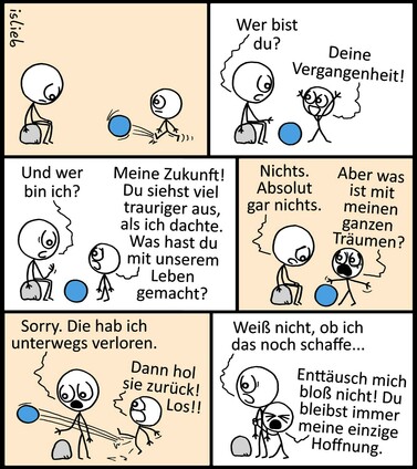 Comic. Ein Kind kickt einem traurig auf einem Stein sitzenden Menschen einen Ball zu. Der Erwachsene fragt „Wer bist du?“, das Kind antwortet jubelnd „Deine Vergangenheit!“. Der Große fragt weiter „Und wer bin ich?“, und bekommt als Antwort „Meine Zukunft! Du siehst viel trauriger aus, als ich dachte. Was hast du mit unserem Leben gemacht?“ Der Erwachsene seufzt „Nichts. Absolut gar nichts.“, das Kind fragt verzweifelt „Aber was ist mit meinen ganzen Träumen?!“. Der Mensch steht vom Stein auf und antwortet „Sorry. Die hab ich unterwegs verloren.“ Das Kind kickt den Ball erneut und ruft „Dann hol sie zurück! Los!!“, der Erwachsene sagt mit hängendem Kopf „Weiß nicht, ob ich das noch schaffe…“ Das Kind klammert sich verzweifelt an den Großen und fleht „Enttäusch mich bloß nicht! Du bleibst immer meine einzige Hoffnung.“ | Bildbeschreibung von @Studikatze auf Twitter